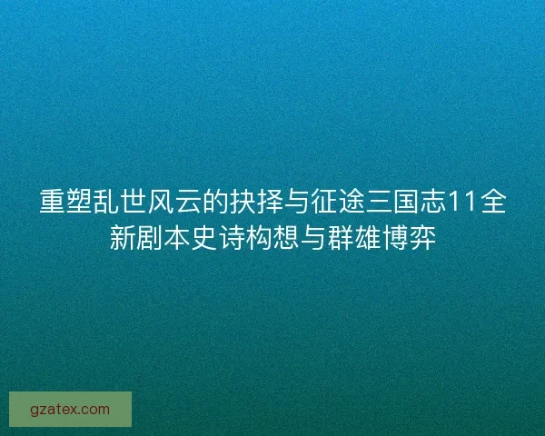 重塑乱世风云的抉择与征途三国志11全新剧本史诗构想与群雄博弈