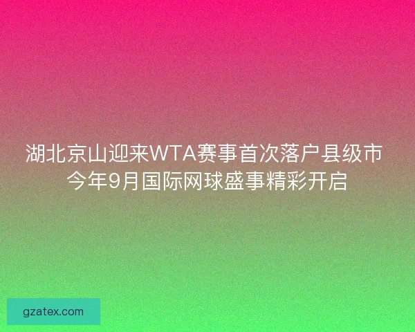 湖北京山迎来WTA赛事首次落户县级市 今年9月国际网球盛事精彩开启