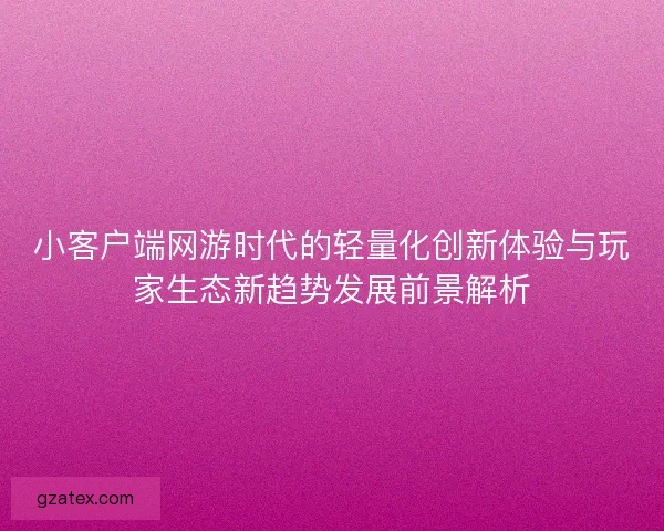 小客户端网游时代的轻量化创新体验与玩家生态新趋势发展前景解析